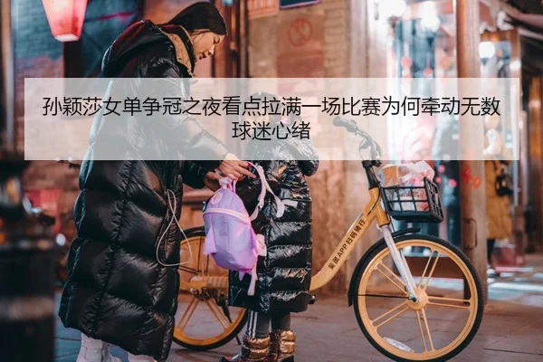 孙颖莎女单争冠之夜看点拉满一场比赛为何牵动无数球迷心绪