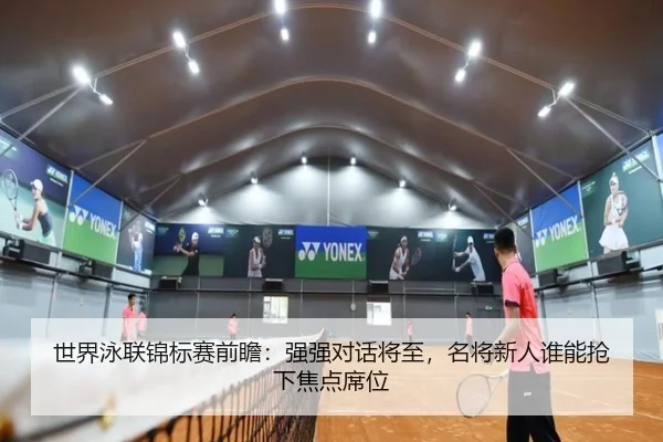 世界泳联锦标赛前瞻：强强对话将至，名将新人谁能抢下焦点席位